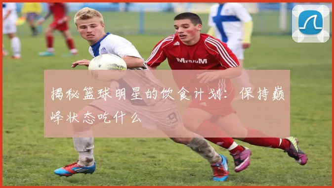 揭秘篮球明星的饮食计划:保持巅峰状态吃什么