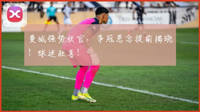曼城强势收官，争冠悬念提前揭晓！球迷狂喜！