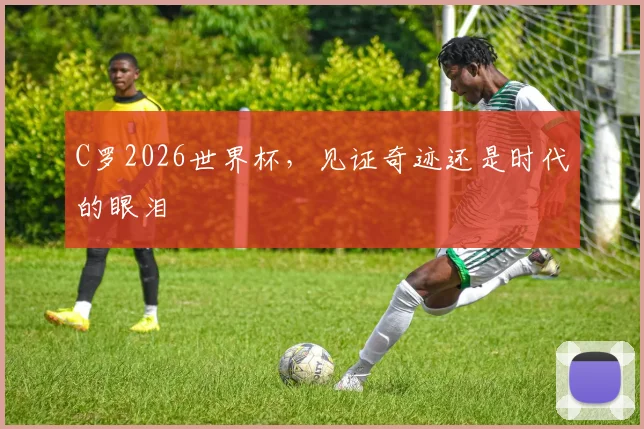C罗2026世界杯，见证奇迹还是时代的眼泪