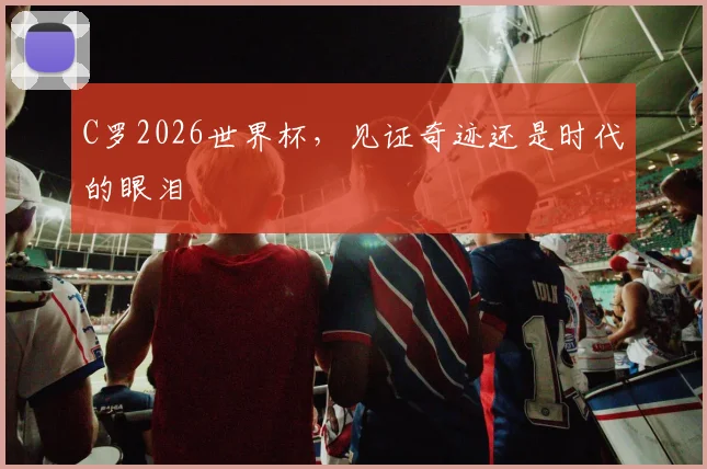 C罗2026世界杯，见证奇迹还是时代的眼泪